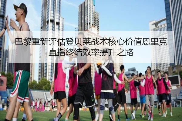 巴黎重新评估登贝莱战术核心价值恩里克直指终结效率提升之路